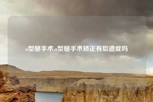 o型腿手术,o型腿手术矫正有后遗症吗
