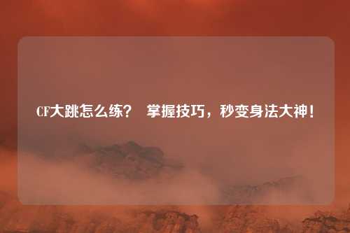 CF大跳怎么练? 掌握技巧,秒变身法大神!
