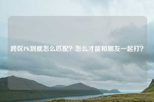 跨区PK到底怎么匹配?怎么才能和朋友一起打?