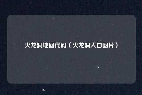 火龙洞地图代码(火龙洞入口图片)