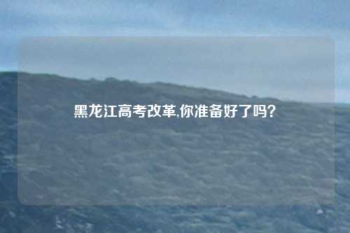 黑龙江高考改革,你准备好了吗？