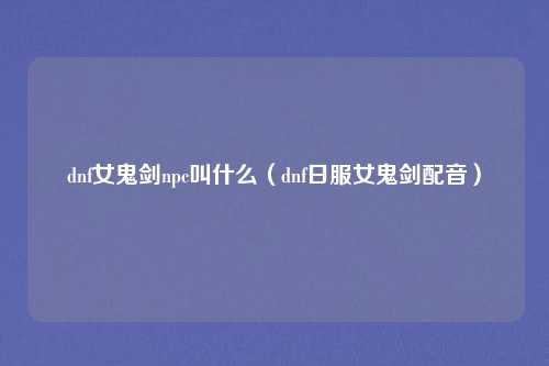dnf女鬼剑npc叫什么(dnf日服女鬼剑配音)