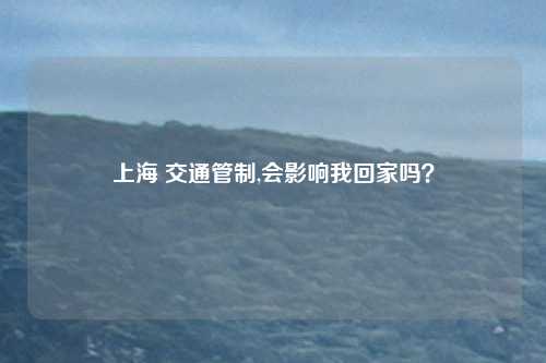 上海 交通管制,会影响我回家吗？