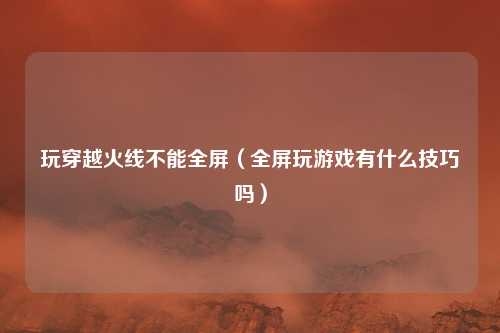 玩穿越火线不能全屏(全屏玩游戏有什么技巧吗)