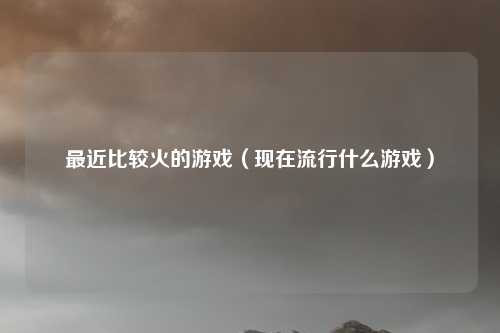 最近比较火的游戏(现在流行什么游戏)
