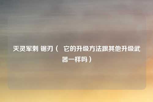 灭灵军刺 锯刃( 它的升级方法跟其他升级武器一样吗)