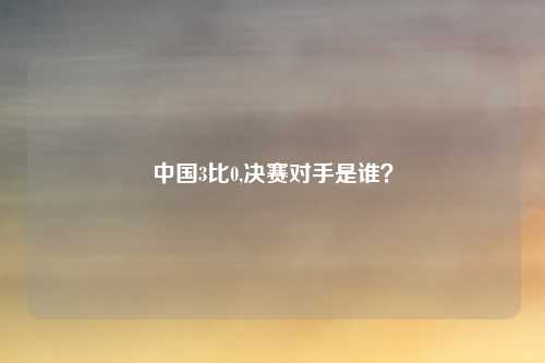 中国3比0,决赛对手是谁？