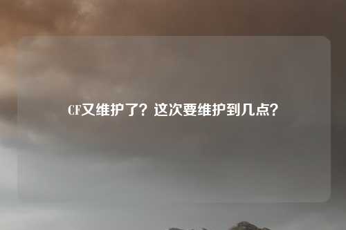 CF又维护了?这次要维护到几点?