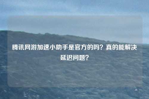 腾讯网游加速小助手是官方的吗?真的能解决延迟问题?