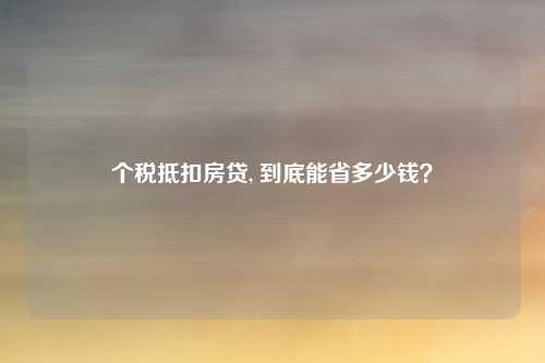 个税抵扣房贷, 到底能省多少钱？
