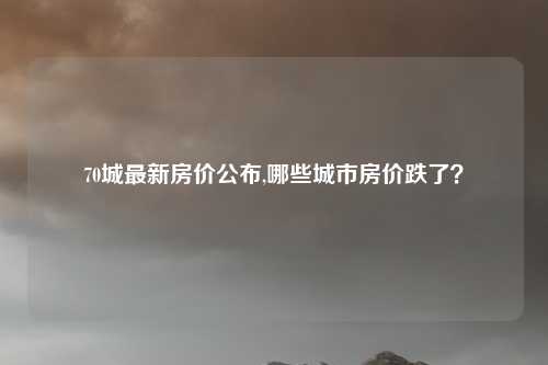 70城最新房价公布,哪些城市房价跌了？