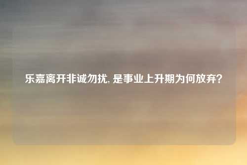 乐嘉离开非诚勿扰, 是事业上升期为何放弃？