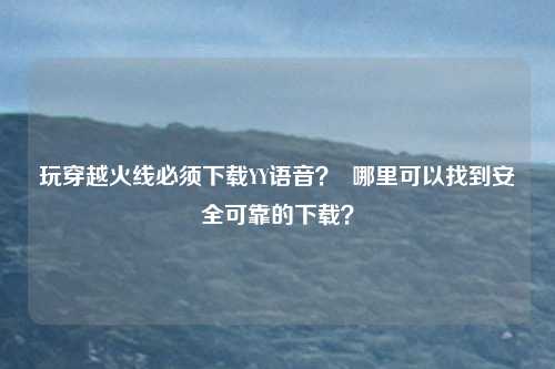玩穿越火线必须下载YY语音? 哪里可以找到安全可靠的下载?