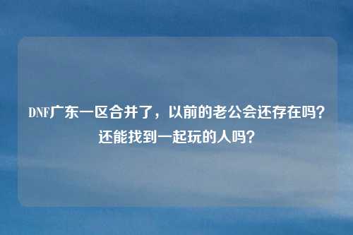DNF广东一区合并了,以前的老公会还存在吗?还能找到一起玩的人吗?