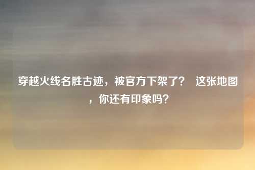 穿越火线名胜古迹,被官方下架了? 这张地图,你还有印象吗?