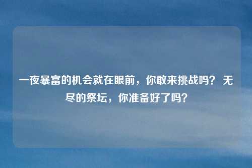 一夜暴富的机会就在眼前,你敢来挑战吗? 无尽的祭坛,你准备好了吗?