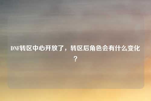 DNF转区中心开放了,转区后角色会有什么变化?