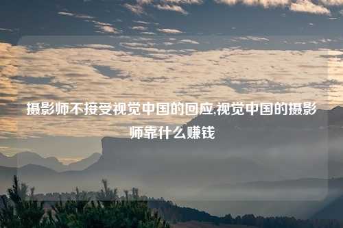 摄影师不接受视觉中国的回应,视觉中国的摄影师靠什么赚钱