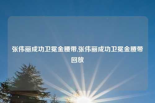 张伟丽成功卫冕金腰带,张伟丽成功卫冕金腰带回放