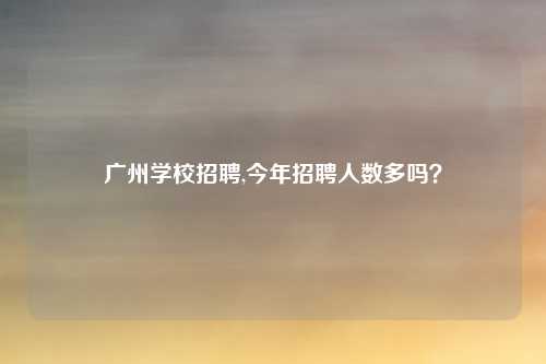广州学校招聘,今年招聘人数多吗？