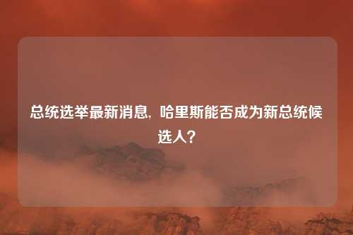 总统选举最新消息,  哈里斯能否成为新总统候选人？