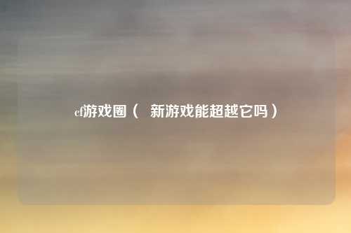 cf游戏圈( 新游戏能超越它吗)