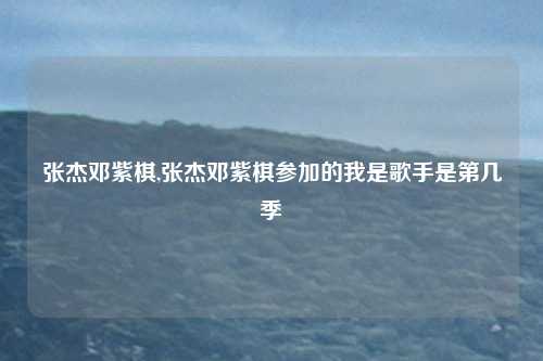 张杰邓紫棋,张杰邓紫棋参加的我是歌手是第几季