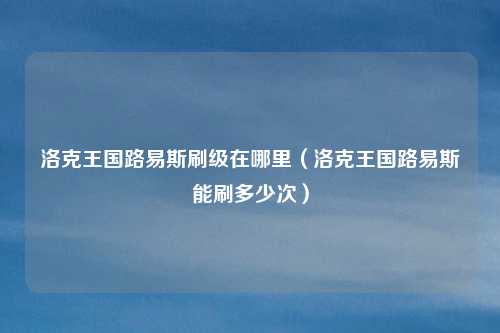 洛克王国路易斯刷级在哪里(洛克王国路易斯能刷多少次)