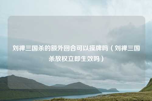 刘禅三国杀的额外回合可以摸牌吗(刘禅三国杀放权立即生效吗)