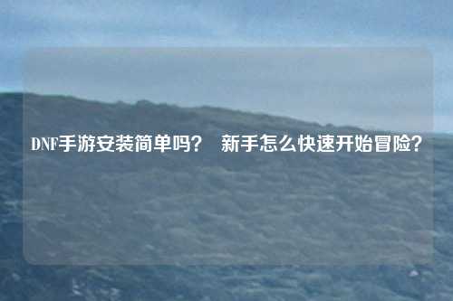DNF手游安装简单吗? 新手怎么快速开始冒险?