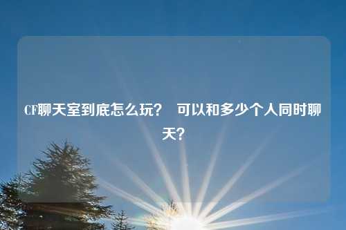 CF聊天室到底怎么玩? 可以和多少个人同时聊天?