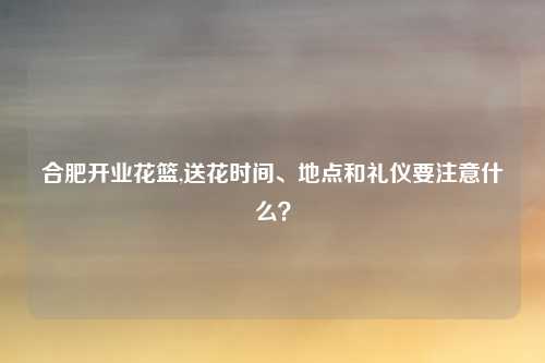 合肥开业花篮,送花时间、地点和礼仪要注意什么？