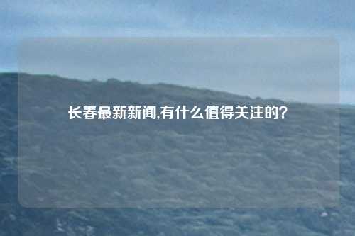 长春最新新闻,有什么值得关注的？