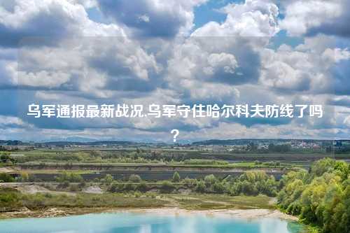 乌军通报最新战况,乌军守住哈尔科夫防线了吗？