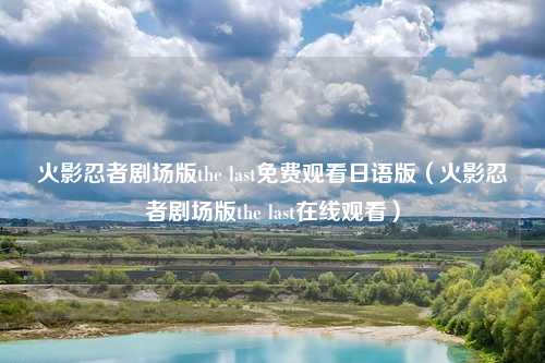 火影忍者剧场版the last免费观看日语版(火影忍者剧场版the last在线观看)