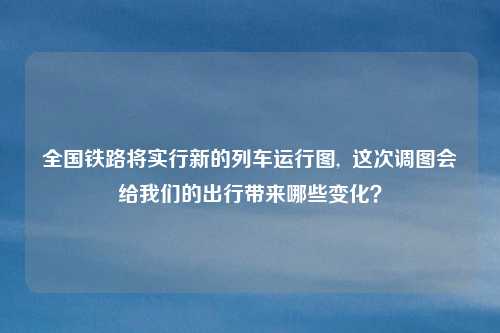 全国铁路将实行新的列车运行图,  这次调图会给我们的出行带来哪些变化？