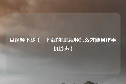 lol视频下载( 下载的LOL视频怎么才能用作手机铃声)