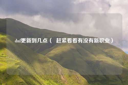 dnf更新到几点( 赶紧看看有没有新职业)