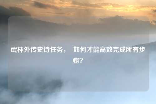 武林外传史诗任务, 如何才能高效完成所有步骤?