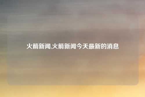 火箭新闻,火箭新闻今天最新的消息