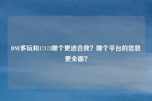 DNF多玩和17173哪个更适合我?哪个平台的信息更全面?