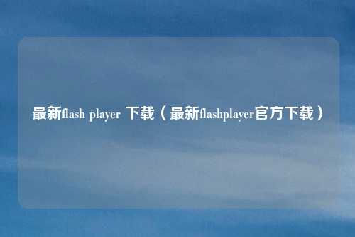 最新flash player 下载(最新flashplayer官方下载)