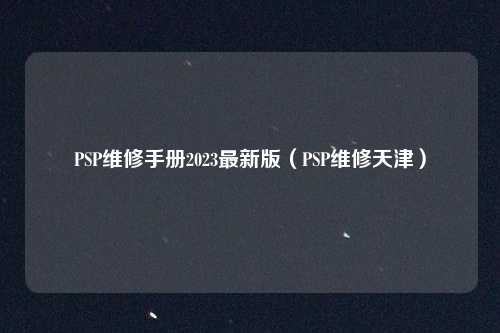 PSP维修手册2023最新版(PSP维修天津)