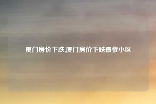 厦门房价下跌,厦门房价下跌最惨小区