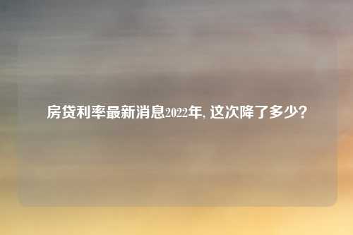 房贷利率最新消息2022年, 这次降了多少？