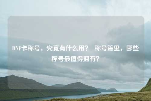 DNF卡称号,究竟有什么用? 称号簿里,哪些称号最值得拥有?