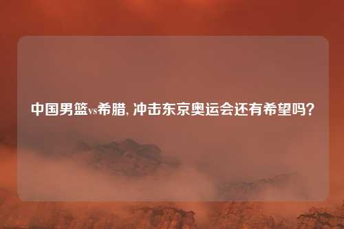 中国男篮vs希腊, 冲击东京奥运会还有希望吗？