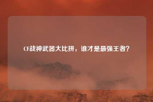 CF战神武器大比拼,谁才是最强王者?