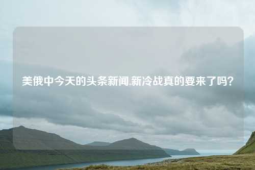 美俄中今天的头条新闻,新冷战真的要来了吗？