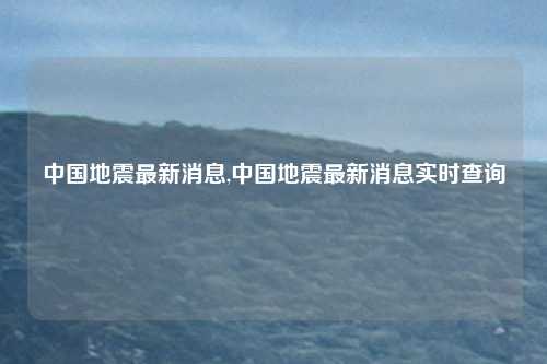 中国地震最新消息,中国地震最新消息实时查询